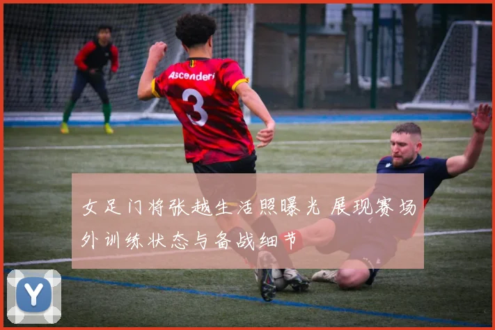 女足门将张越生活照曝光 展现赛场外训练状态与备战细节