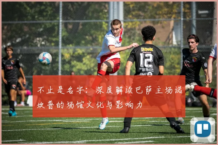 不止是名字：深度解读巴萨主场诺坎普的场馆文化与影响力