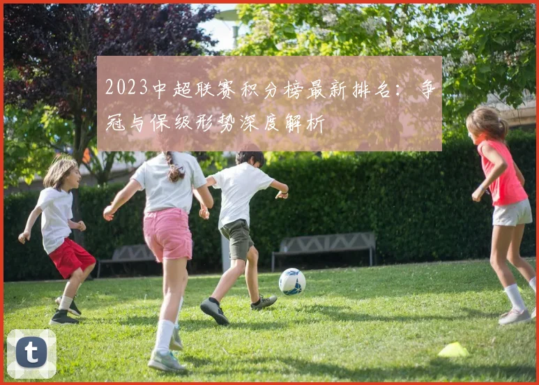 2023中超联赛积分榜最新排名：争冠与保级形势深度解析