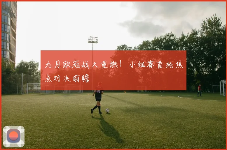 九月欧冠战火重燃！小组赛首轮焦点对决前瞻