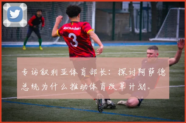 专访叙利亚体育部长：探讨阿萨德总统为什么推动体育改革计划。